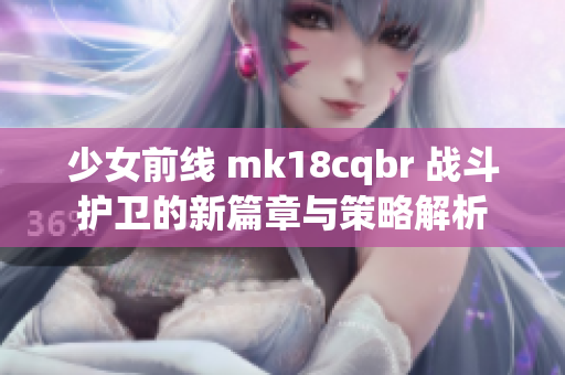 少女前线 mk18cqbr 战斗护卫的新篇章与策略解析