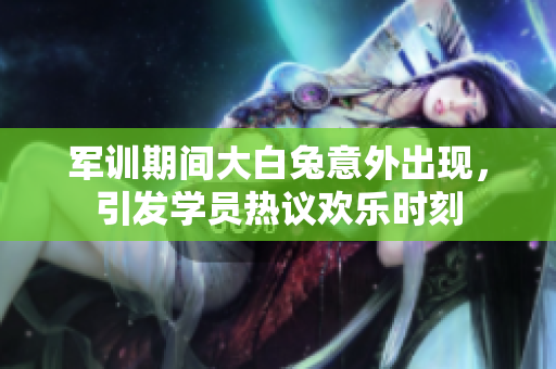 军训期间大白兔意外出现，引发学员热议欢乐时刻