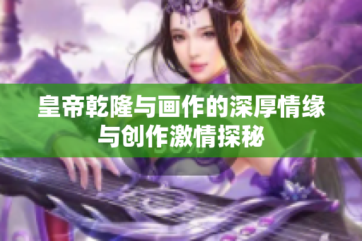 皇帝乾隆与画作的深厚情缘与创作激情探秘