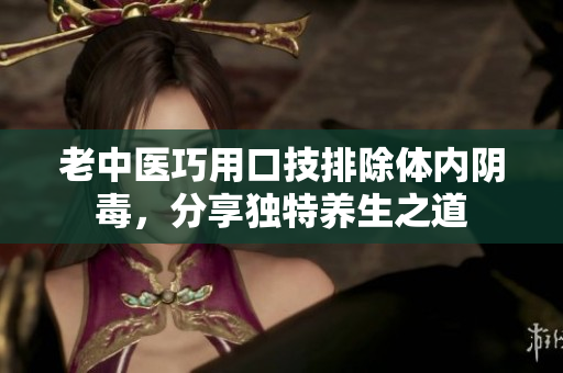 老中医巧用口技排除体内阴毒，分享独特养生之道