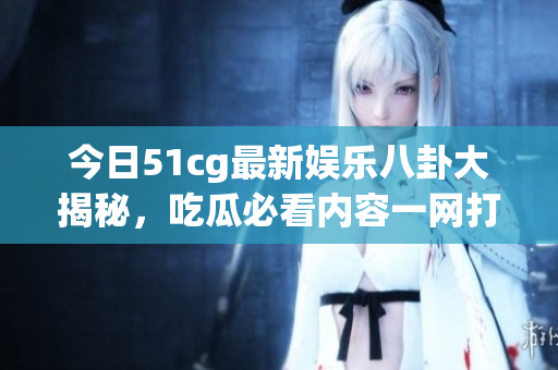 今日51cg最新娱乐八卦大揭秘，吃瓜必看内容一网打尽