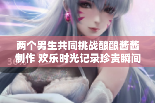 两个男生共同挑战酿酿酱酱制作 欢乐时光记录珍贵瞬间