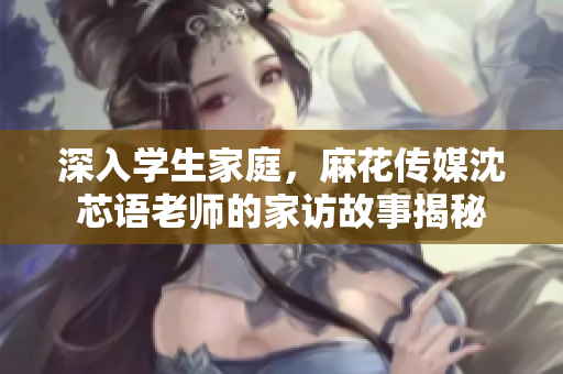 深入学生家庭，麻花传媒沈芯语老师的家访故事揭秘