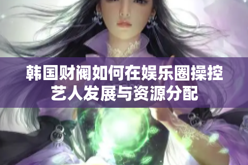 韩国财阀如何在娱乐圈操控艺人发展与资源分配