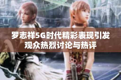 罗志祥5G时代精彩表现引发观众热烈讨论与热评