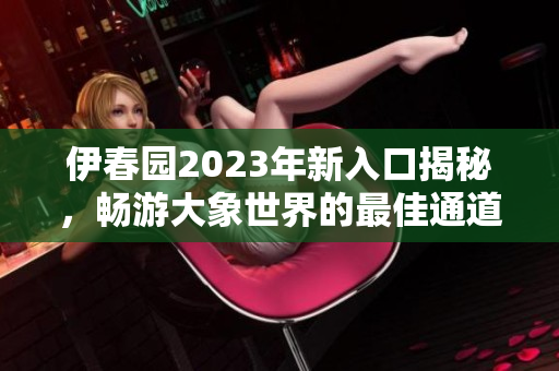 伊春园2023年新入口揭秘，畅游大象世界的最佳通道