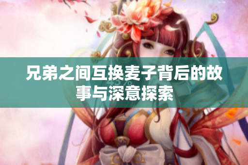 兄弟之间互换麦子背后的故事与深意探索