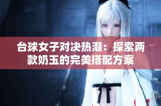 台球女子对决热潮：探索两款奶玉的完美搭配方案