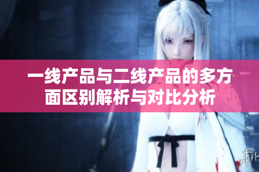 一线产品与二线产品的多方面区别解析与对比分析