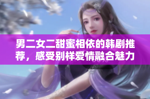 男二女二甜蜜相依的韩剧推荐，感受别样爱情融合魅力