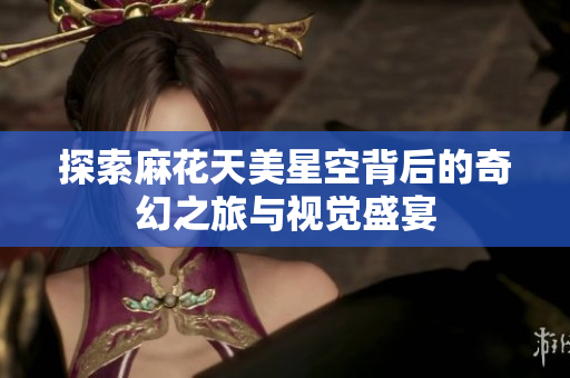 探索麻花天美星空背后的奇幻之旅与视觉盛宴
