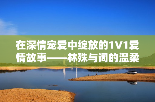 在深情宠爱中绽放的1V1爱情故事——林殊与词的温柔纠缠