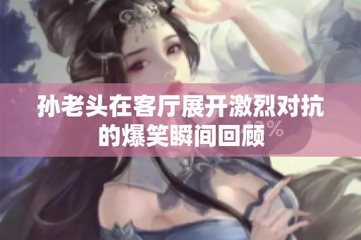 孙老头在客厅展开激烈对抗的爆笑瞬间回顾