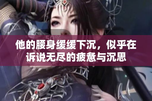 他的腰身缓缓下沉，似乎在诉说无尽的疲惫与沉思