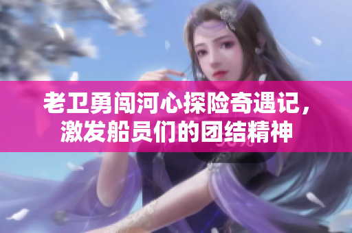 老卫勇闯河心探险奇遇记，激发船员们的团结精神