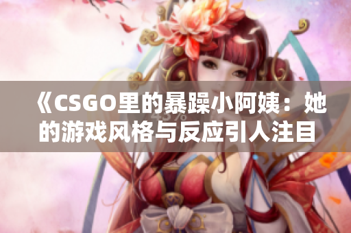 《CSGO里的暴躁小阿姨：她的游戏风格与反应引人注目》