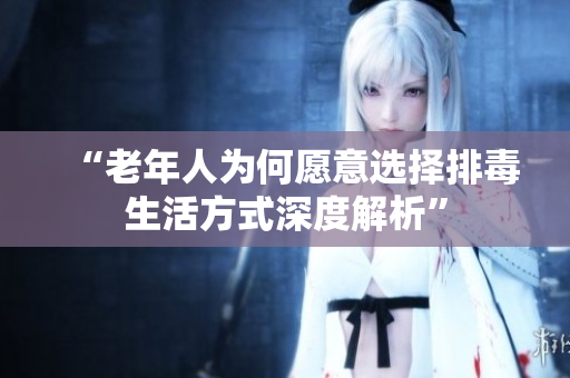“老年人为何愿意选择排毒生活方式深度解析”