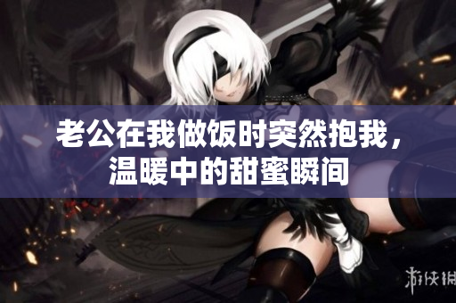 老公在我做饭时突然抱我，温暖中的甜蜜瞬间