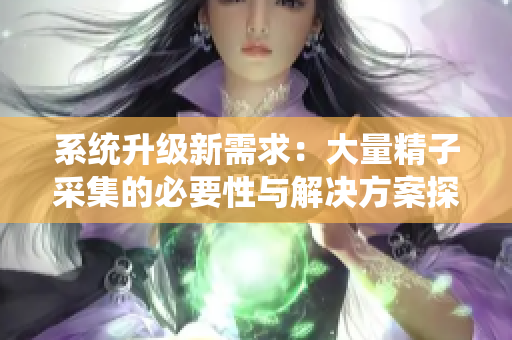 系统升级新需求：大量精子采集的必要性与解决方案探讨