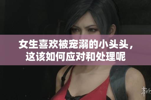 女生喜欢被宠溺的小头头，这该如何应对和处理呢