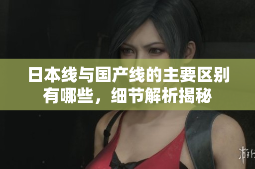 日本线与国产线的主要区别有哪些，细节解析揭秘