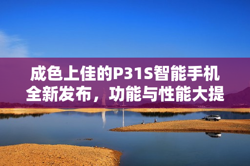 成色上佳的P31S智能手机全新发布，功能与性能大提升