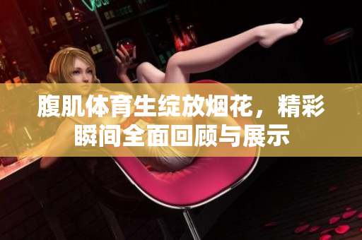 腹肌体育生绽放烟花，精彩瞬间全面回顾与展示