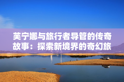 芙宁娜与旅行者导管的传奇故事：探索新境界的奇幻旅程