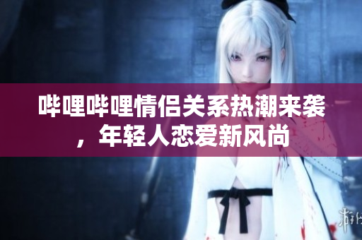 哔哩哔哩情侣关系热潮来袭，年轻人恋爱新风尚