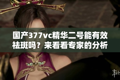 国产377vc精华二号能有效祛斑吗？来看看专家的分析与评价