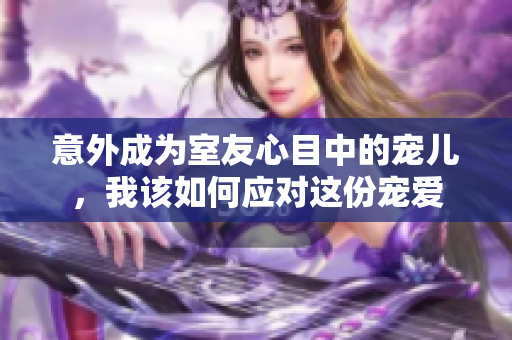 意外成为室友心目中的宠儿，我该如何应对这份宠爱