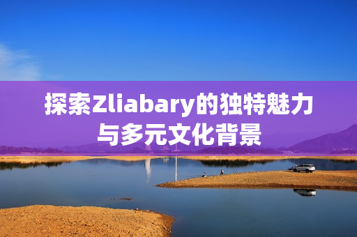 探索Zliabary的独特魅力与多元文化背景