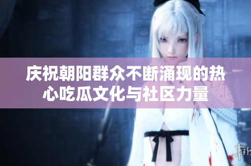 庆祝朝阳群众不断涌现的热心吃瓜文化与社区力量