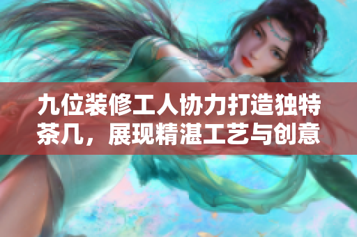 九位装修工人协力打造独特茶几，展现精湛工艺与创意设计