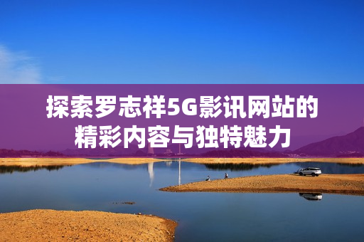 探索罗志祥5G影讯网站的精彩内容与独特魅力