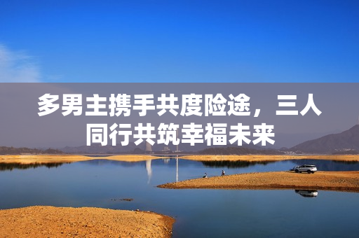 多男主携手共度险途，三人同行共筑幸福未来