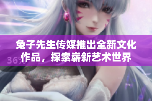 兔子先生传媒推出全新文化作品，探索崭新艺术世界
