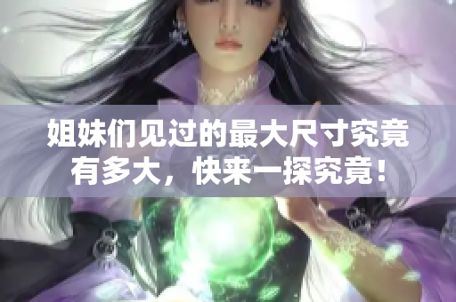 姐妹们见过的最大尺寸究竟有多大，快来一探究竟！