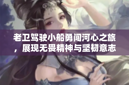 老卫驾驶小船勇闯河心之旅，展现无畏精神与坚韧意志