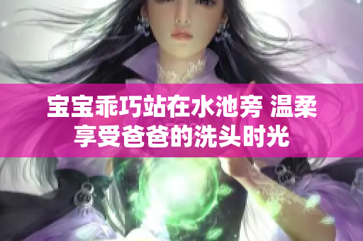 宝宝乖巧站在水池旁 温柔享受爸爸的洗头时光