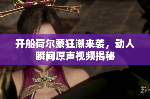 开船荷尔蒙狂潮来袭，动人瞬间原声视频揭秘