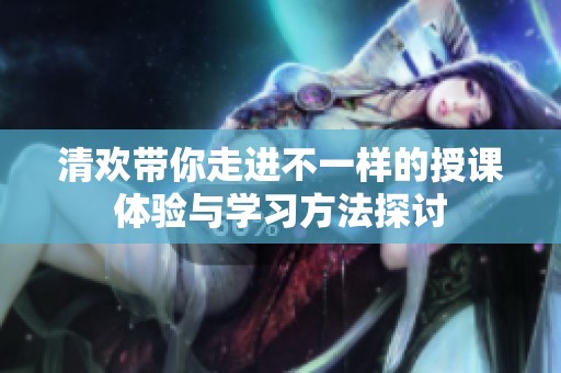 清欢带你走进不一样的授课体验与学习方法探讨