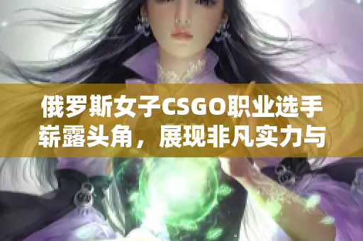 俄罗斯女子CSGO职业选手崭露头角，展现非凡实力与魅力