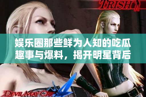 娱乐圈那些鲜为人知的吃瓜趣事与爆料，揭开明星背后的秘密