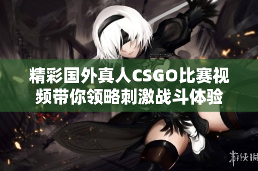 精彩国外真人CSGO比赛视频带你领略刺激战斗体验