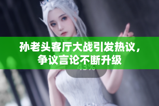 孙老头客厅大战引发热议，争议言论不断升级