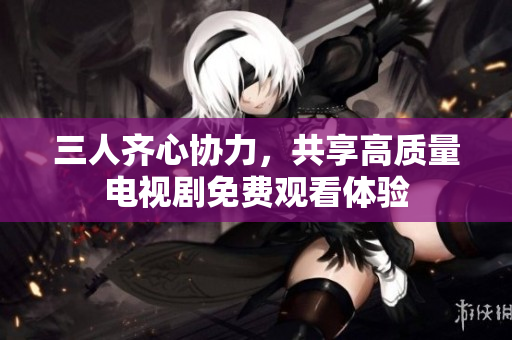 三人齐心协力，共享高质量电视剧免费观看体验
