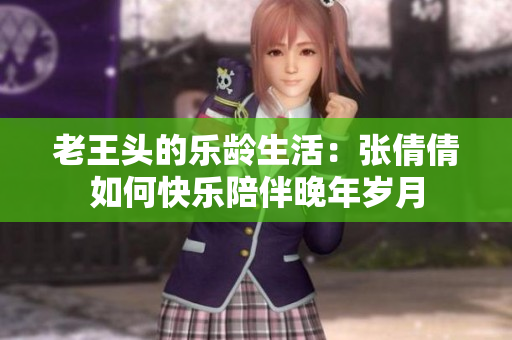 老王头的乐龄生活：张倩倩如何快乐陪伴晚年岁月