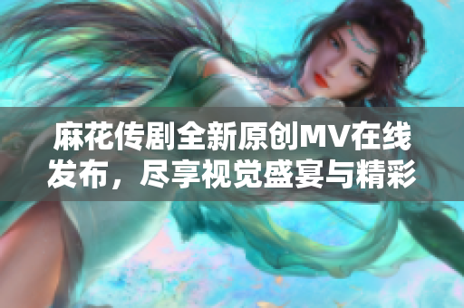 麻花传剧全新原创MV在线发布，尽享视觉盛宴与精彩剧情
