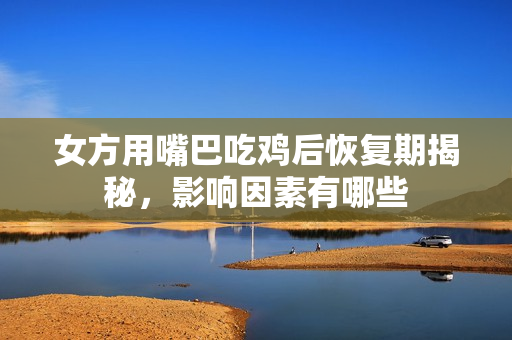 女方用嘴巴吃鸡后恢复期揭秘，影响因素有哪些